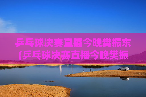 乒乓球决赛直播今晚樊振东(乒乓球决赛直播今晚樊振东比赛)今晚乒乓球决赛直播，樊振东