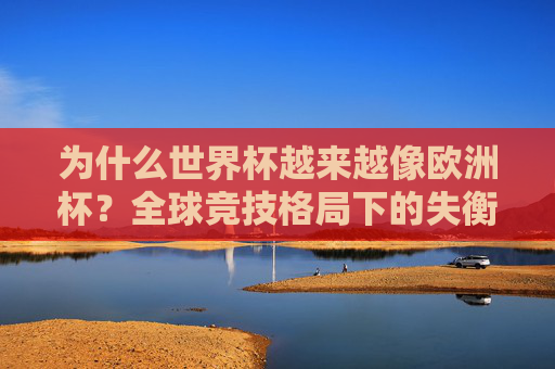 为什么世界杯越来越像欧洲杯?全球竞技格局下的失衡与反思,世界杯趋同欧洲杯,全球竞技格局失衡的反思