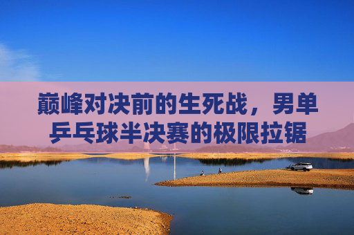 巅峰对决前的生死战,男单乒乓球半决赛的极限拉锯