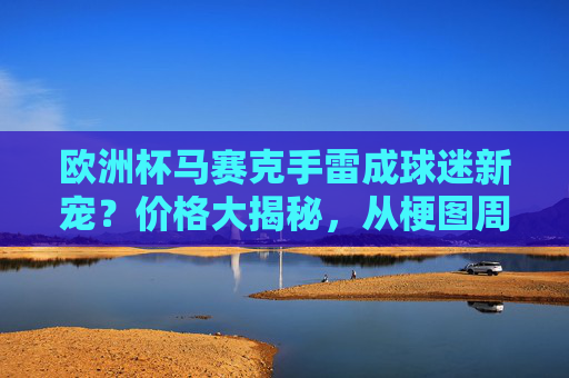 欧洲杯马赛克手雷成球迷新宠?价格大揭秘,从梗图周边到实体摆件,值不值得入手?欧洲杯马赛克手雷,球迷新宠价格揭秘,梗图周边到实体摆件值不值得买?