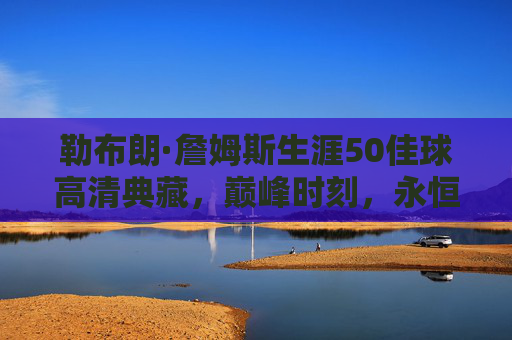勒布朗·詹姆斯生涯50佳球高清典藏，巅峰时刻，永恒传奇，勒布朗·詹姆斯生涯50佳球高清典藏，巅峰时刻永恒传奇