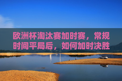 欧洲杯淘汰赛加时赛,常规时间平局后,如何加时决胜负?欧洲杯淘汰赛加时赛,常规时间平局后如何决胜负?