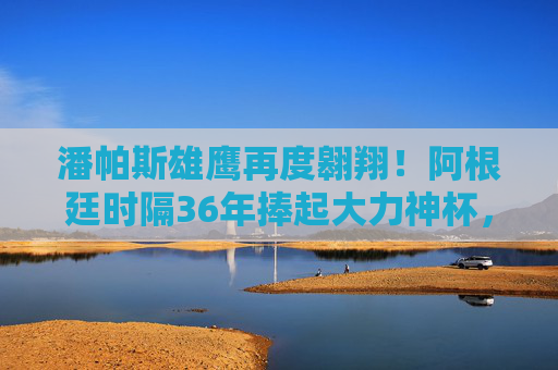 潘帕斯雄鹰再度翱翔！阿根廷时隔36年捧起大力神杯，梅西加冕球王传奇，潘帕斯雄鹰36年再翱翔！梅西捧杯加冕球王传奇
