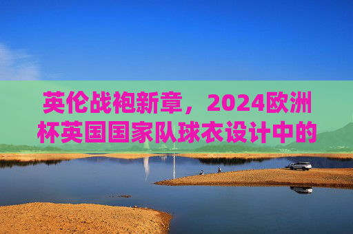 英伦战袍新章,2024欧洲杯英国国家队球衣设计中的传统、科技与文化共鸣,2024欧洲杯英国战袍,传统、科技与文化共鸣新章