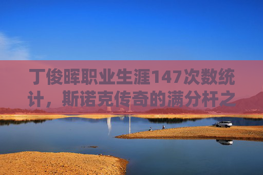 丁俊晖职业生涯147次数统计,斯诺克传奇的满分杆之路,丁俊晖147次数统计,斯诺克传奇的满分杆之路