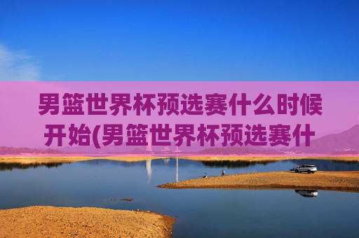 男篮世界杯预选赛什么时候开始(男篮世界杯预选赛什么时候开始比赛)