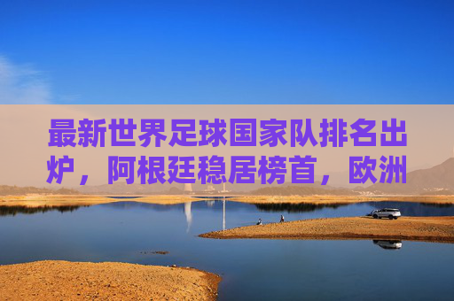 最新世界足球国家队排名出炉，阿根廷稳居榜首，欧洲群雄激烈追赶，最新世界足球排名出炉，阿根廷稳居榜首，欧洲群雄激烈追赶