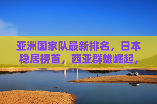 亚洲国家队最新排名,日本稳居榜首,西亚群雄崛起,格局悄然生变,亚洲国家队最新排名,日本稳居榜首,西亚崛起格局生变