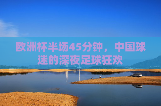 欧洲杯半场45分钟,中国球迷的深夜足球狂欢
