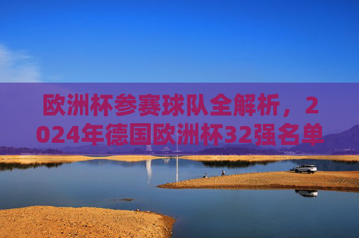欧洲杯参赛球队全解析，2024年德国欧洲杯32强名单及晋级之路，2024德国欧洲杯32强名单及晋级之路全解析