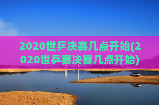 2020世乒决赛几点开始(2020世乒赛决赛几点开始)
