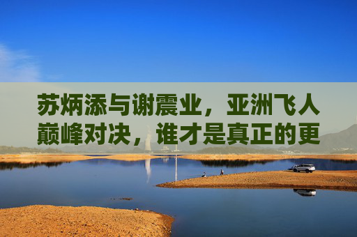 苏炳添与谢震业,亚洲飞人巅峰对决,谁才是真正的更快?亚洲飞人巅峰对决,苏炳添谢震业谁更快?
