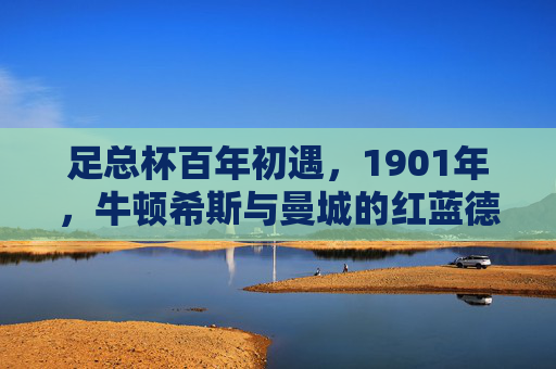 足总杯百年初遇，1901年，牛顿希斯与曼城的红蓝德比开篇，足总杯百年初遇，1901年牛顿希斯与曼城红蓝德比开篇