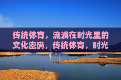 传统体育，流淌在时光里的文化密码，传统体育，时光长河的文化密码
