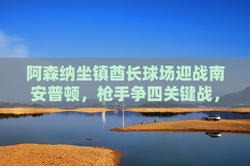 阿森纳坐镇酋长球场迎战南安普顿,枪手争四关键战,圣徒欲掀冷门,阿森纳争四关键战迎战南安普顿,圣徒欲掀冷门