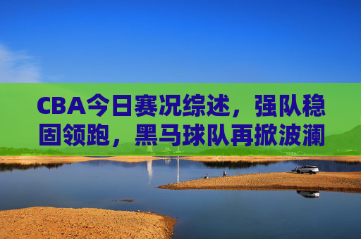 CBA今日赛况综述,强队稳固领跑,黑马球队再掀波澜,CBA今日综述,强队领跑稳固,黑马再掀波澜