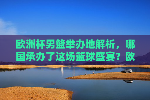 欧洲杯男篮举办地解析,哪国承办了这场篮球盛宴?欧洲杯男篮,哪国承办这场篮球盛宴?