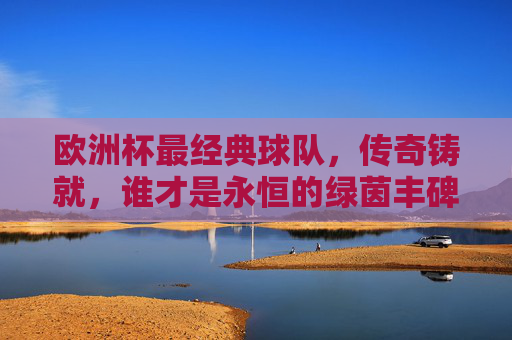 欧洲杯最经典球队,传奇铸就,谁才是永恒的绿茵丰碑?欧洲杯经典球队,传奇铸就的永恒绿茵丰碑
