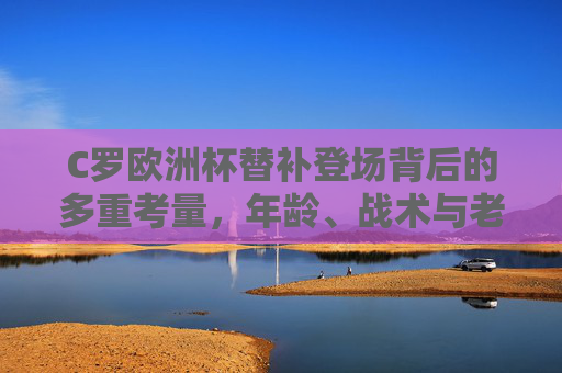 C罗欧洲杯替补登场背后的多重考量,年龄、战术与老将担当,C罗欧洲杯替补登场,年龄、战术与老将担当的多重考量