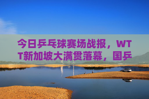 今日乒乓球赛场战报,WTT新加坡大满贯落幕,国乒包揽五冠,樊振东孙颖莎双圈王者,WTT新加坡大满贯落幕,国乒包揽五冠 樊振东孙颖莎双圈王者