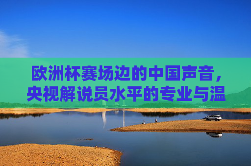 欧洲杯赛场边的中国声音,央视解说员水平的专业与温度,欧洲杯赛场边的中国声音,央视解说员的专业与温度