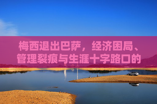梅西退出巴萨，经济困局、管理裂痕与生涯十字路口的必然选择，梅西告别巴萨，经济困局、管理裂痕与生涯抉择的必然