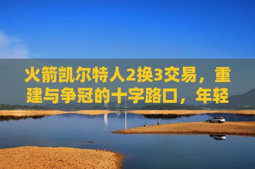 火箭凯尔特人2换3交易,重建与争冠的十字路口,年轻天赋与即战力的双向奔赴?