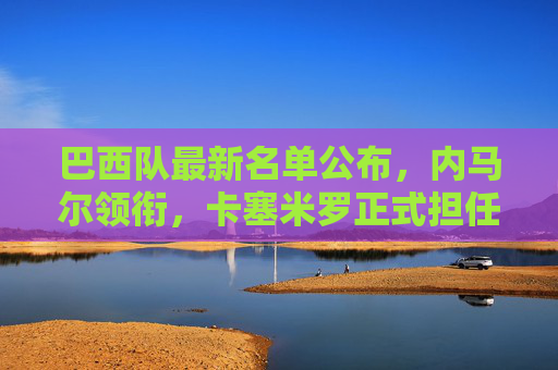 巴西队最新名单公布，内马尔领衔，卡塞米罗正式担任新队长，巴西队最新名单，内马尔领衔，卡塞米罗正式担任新队长