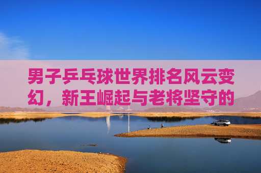 男子乒乓球世界排名风云变幻,新王崛起与老将坚守的竞技图景,男子乒乓球世界排名,新王崛起与老将坚守的竞技风云