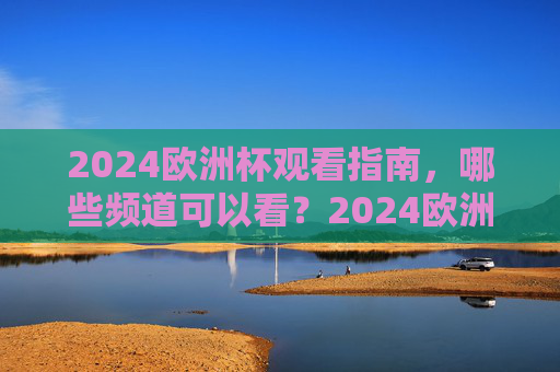 2024欧洲杯观看指南，哪些频道可以看？2024欧洲杯观看指南，哪些频道可以看？