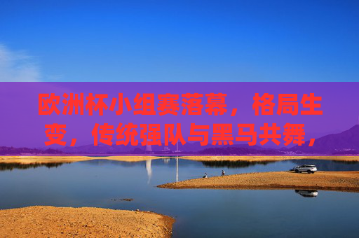 欧洲杯小组赛落幕,格局生变,传统强队与黑马共舞,欧洲杯小组赛落幕,传统强队黑马共舞,格局生变
