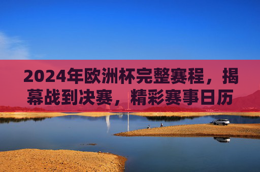 2024年欧洲杯完整赛程，揭幕战到决赛，精彩赛事日历，2024年欧洲杯完整赛程，揭幕战至决赛赛事日历