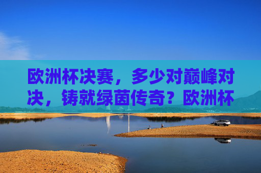 欧洲杯决赛,多少对巅峰对决,铸就绿茵传奇?欧洲杯决赛,巅峰对决铸就绿茵传奇