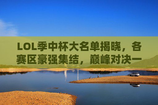 LOL季中杯大名单揭晓，各赛区豪强集结，巅峰对决一触即发，LOL季中杯大名单揭晓 豪强巅峰对决一触即发
