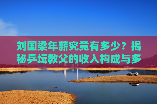刘国梁年薪究竟有多少?揭秘乒坛教父的收入构成与多重价值,刘国梁收入构成揭秘,乒坛教父的多重价值与年薪真相