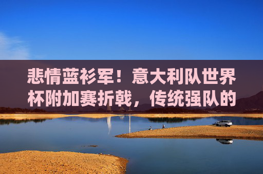 悲情蓝衫军!意大利队世界杯附加赛折戟,传统强队的荣耀与失落,悲情蓝衫军!意大利折戟世界杯附加赛,传统强队的荣耀与失落