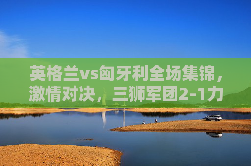 英格兰vs匈牙利全场集锦,激情对决,三狮军团2-1力克匈牙利,欧预赛占先机