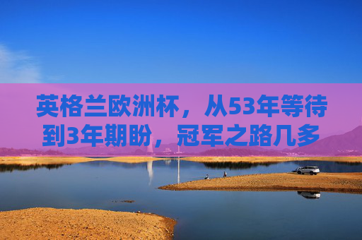 英格兰欧洲杯，从53年等待到3年期盼，冠军之路几多波折，英格兰欧洲杯，53年等待到3年期盼，波折冠军路