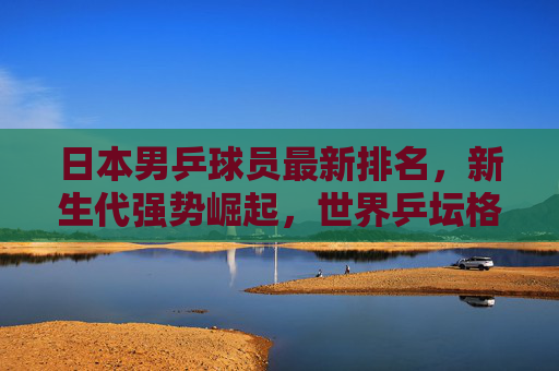 日本男乒球员最新排名,新生代强势崛起,世界乒坛格局迎变局,日本男乒新生代强势崛起 世界乒坛格局迎变局