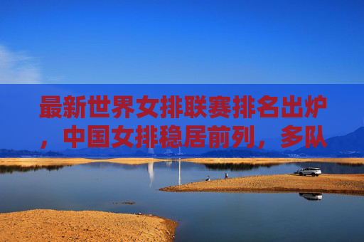 最新世界女排联赛排名出炉,中国女排稳居前列,多队争夺奥运资格席位,最新世界女排联赛排名,中国女排稳居前列 多队争夺奥运资格席位