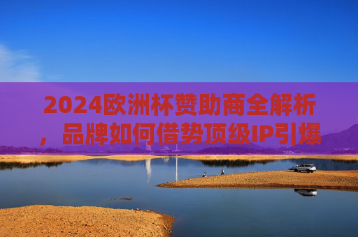 2024欧洲杯赞助商全解析,品牌如何借势顶级IP引爆全球关注,2024欧洲杯赞助商借势顶级IP,品牌引爆全球关注全解析