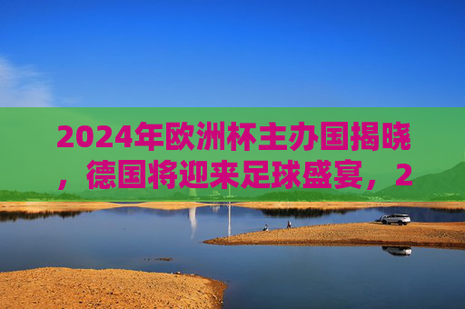 2024年欧洲杯主办国揭晓，德国将迎来足球盛宴，2024欧洲杯主办国揭晓，德国迎来足球盛宴