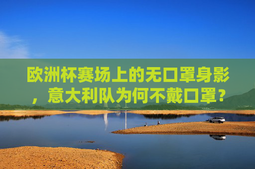 欧洲杯赛场上的无口罩身影,意大利队为何不戴口罩?