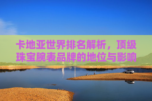 卡地亚世界排名解析，顶级珠宝腕表品牌的地位与影响力，卡地亚，顶级珠宝腕表品牌的全球排名与影响力