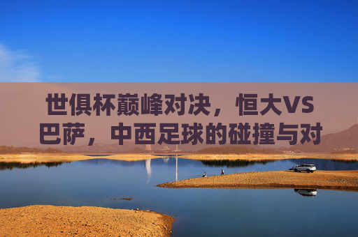 世俱杯巅峰对决,恒大VS巴萨,中西足球的碰撞与对话,世俱杯巅峰对决,恒大VS巴萨,中西足球碰撞对话