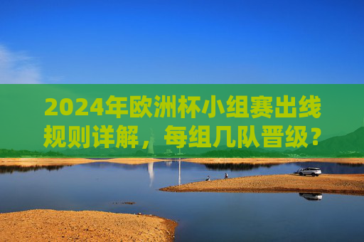 2024年欧洲杯小组赛出线规则详解,每组几队晋级?