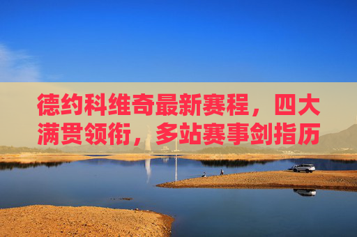 德约科维奇最新赛程,四大满贯领衔,多站赛事剑指历史纪录,德约科维奇最新赛程,四大满贯领衔,剑指历史纪录