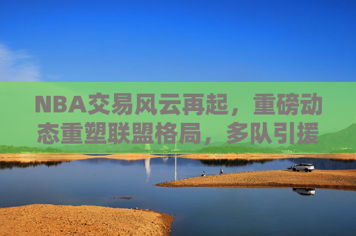 NBA交易风云再起，重磅动态重塑联盟格局，多队引援布局新赛季，NBA重磅交易，引援重塑联盟格局，多队布局新赛季
