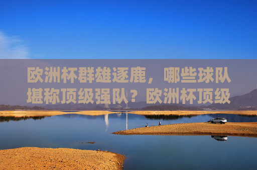 欧洲杯群雄逐鹿,哪些球队堪称顶级强队?欧洲杯顶级强队争霸