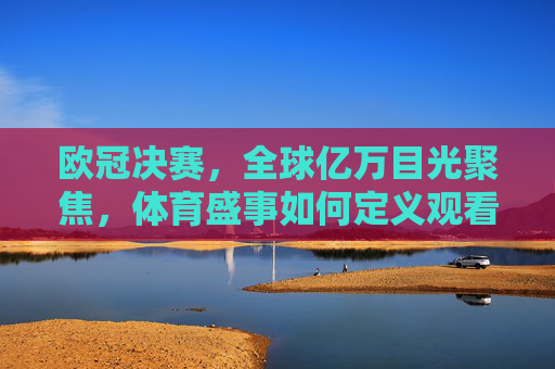欧冠决赛，全球亿万目光聚焦，体育盛事如何定义观看人数新高度？欧冠决赛定义体育盛事观看人数新高度